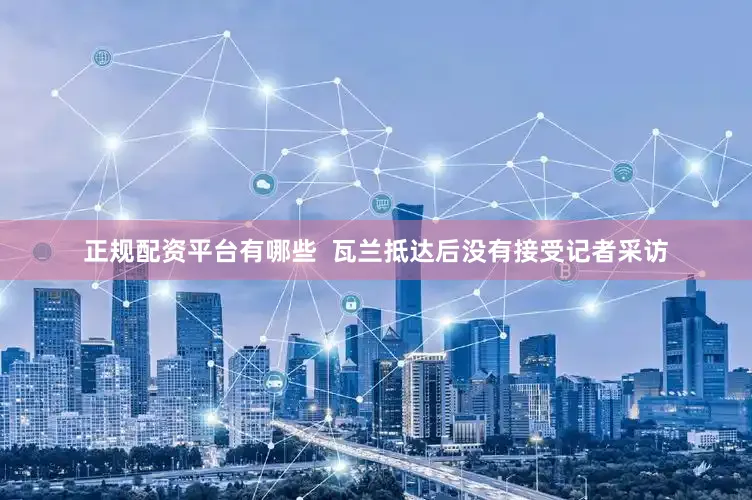 正规配资平台有哪些  瓦兰抵达后没有接受记者采访