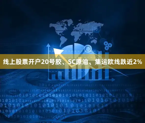 线上股票开户20号胶、SC原油、集运欧线跌近2%