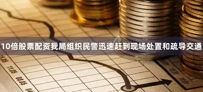 10倍股票配资我局组织民警迅速赶到现场处置和疏导交通