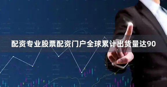 配资专业股票配资门户全球累计出货量达90
